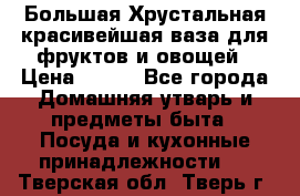 Большая Хрустальная красивейшая ваза для фруктов и овощей › Цена ­ 900 - Все города Домашняя утварь и предметы быта » Посуда и кухонные принадлежности   . Тверская обл.,Тверь г.